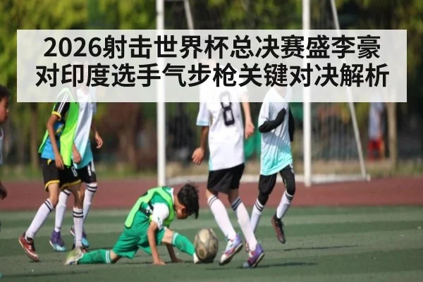 2026射击世界杯总决赛盛李豪对印度选手气步枪关键对决解析