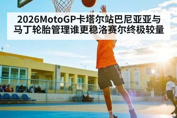 2026MotoGP卡塔尔站巴尼亚亚与马丁轮胎管理谁更稳洛赛尔终极较量